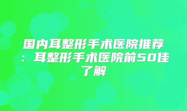 国内耳整形手术医院推荐：耳整形手术医院前50佳了解