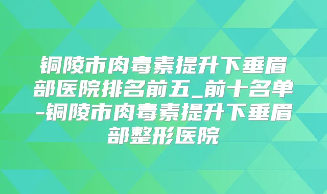 铜陵市提升下垂眉部医院排名前五_前十名单-铜陵市提升下垂眉部整形医院