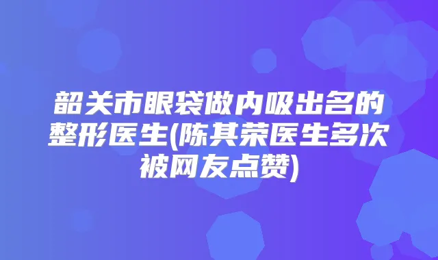韶关市眼袋做内吸出名的整形医生(陈其荣医生多次被网友点赞)