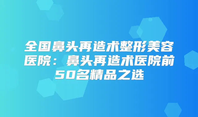 全国鼻头再造术整形美容医院：鼻头再造术医院前50名精品之选