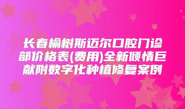 长春榆树斯迈尔口腔门诊部价格表(费用)全新倾情巨献附数字化种植修复案例