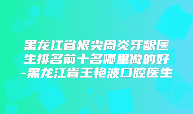 黑龙江省根尖周炎牙龈医生排名前十名哪里做的好-黑龙江省王艳波口腔医生