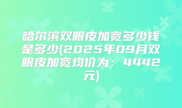 哈尔滨双眼皮加宽多少钱是多少(2025年09月双眼皮加宽均价为:4442元)