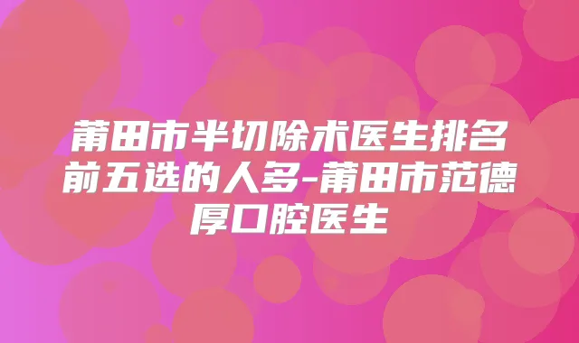 莆田市半切除术医生排名前五选的人多-莆田市范德厚口腔医生