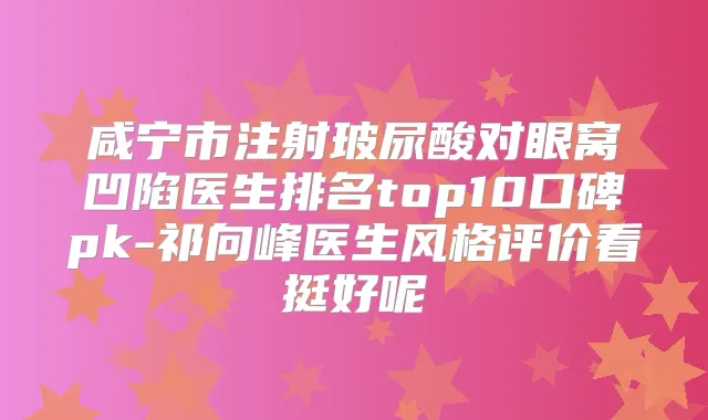 咸宁市注射玻尿酸对眼窝凹陷医生排名top10口碑pk-祁向峰医生风格评价看挺好呢