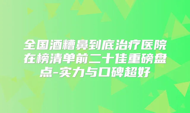 全国酒糟鼻到底医院在榜清单前二十佳重磅盘点-实力与口碑超好