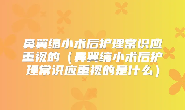 鼻翼缩小术后护理常识应重视的(鼻翼缩小术后护理常识应重视的是什么)