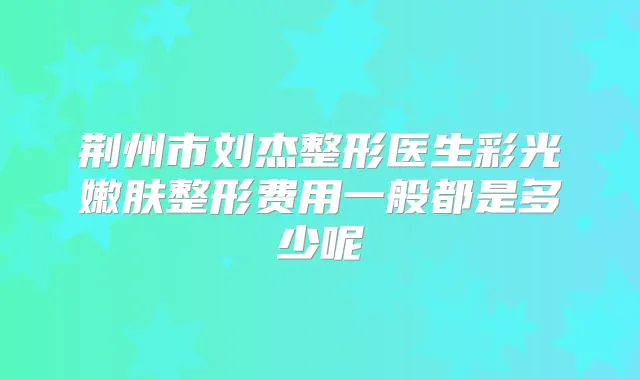 荆州市刘杰整形医生彩光嫩肤整形费用一般都是多少呢