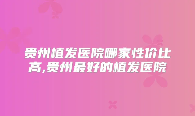 贵州植发医院哪家性价比高,贵州好的植发医院