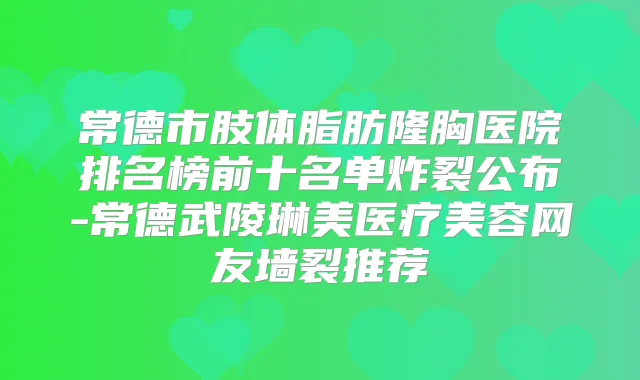 常德市肢体脂肪隆胸医院排名榜前十名单炸裂公布-常德武陵琳美医疗美容网友墙裂推荐