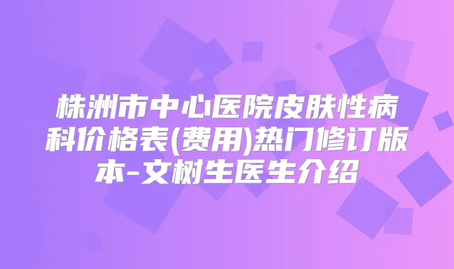 株洲市中心医院皮肤性病科价格表(费用)热门修订版本-文树生医生介绍
