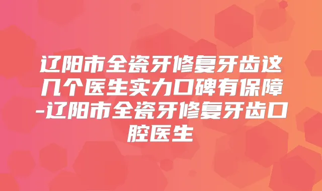 辽阳市全瓷牙修复牙齿这几个医生实力口碑有保障-辽阳市全瓷牙修复牙齿口腔医生