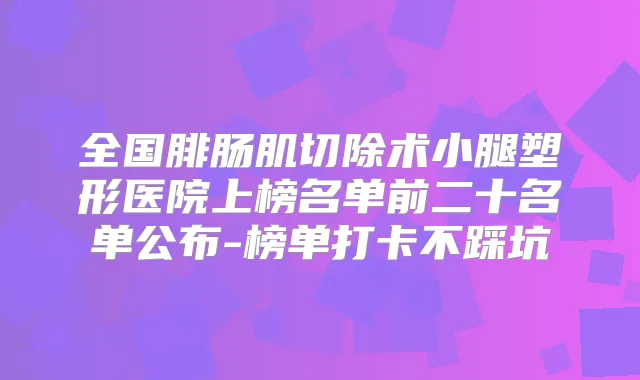全国腓肠肌切除术小腿塑形医院上榜名单前二十名单公布-榜单打卡不踩坑