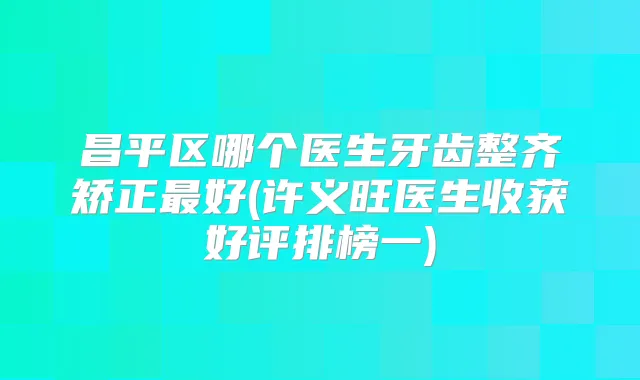 昌平区哪个医生牙齿整齐矫正好(许义旺医生收获好评排榜一)