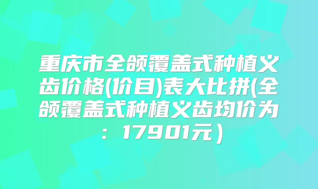 重庆市全颌覆盖式种植义齿价格(价目)表大比拼(全颌覆盖式种植义齿均价为:17901元)