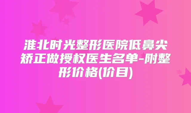 淮北时光整形医院低鼻尖矫正做授权医生名单-附整形价格(价目)