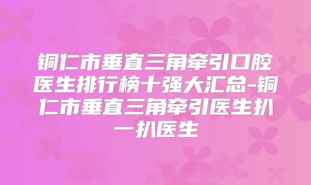 铜仁市垂直三角牵引口腔医生排行榜十强大汇总-铜仁市垂直三角牵引医生扒一扒医生