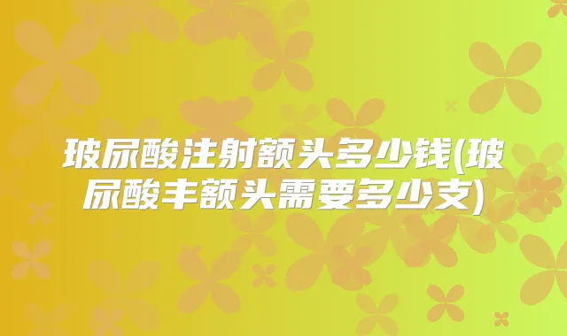 玻尿酸注射额头多少钱(玻尿酸丰额头需要多少支)