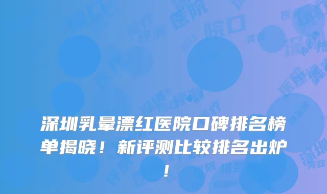 深圳乳晕漂红医院口碑排名榜单揭晓!新评测比较排名出炉!