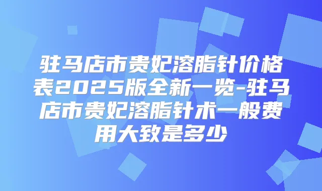 驻马店市贵妃溶脂针价格表2025版全新一览-驻马店市贵妃溶脂针术一般费用大致是多少