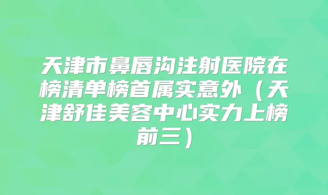 天津市鼻唇沟注射医院在榜清单榜首属实意外（天津舒佳美容中心实力上榜前三）