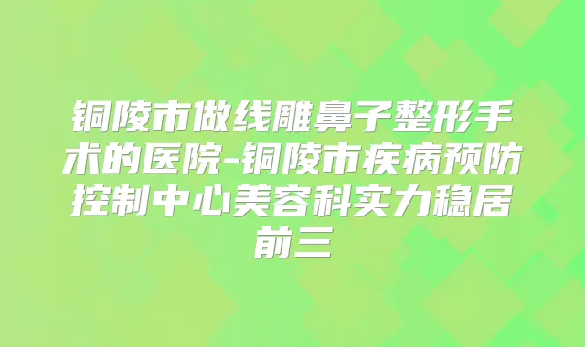 铜陵市做线雕鼻子整形手术的医院-铜陵市疾病预防控制中心美容科实力稳居前三