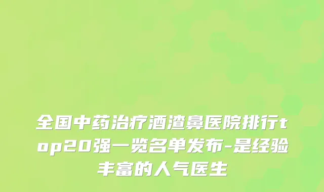 全国中药酒渣鼻医院排行top20强一览名单发布-是经验丰富的人气医生
