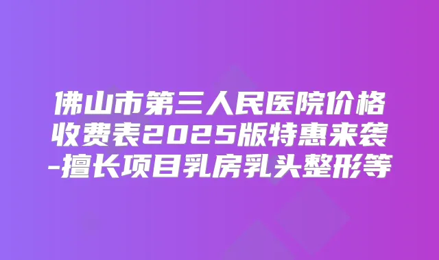 佛山市第三人民医院价格收费表2025版特惠来袭-擅长项目乳房乳头整形等
