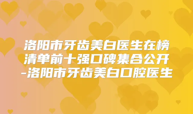 洛阳市牙齿美白医生在榜清单前十强口碑集合公开-洛阳市牙齿美白口腔医生