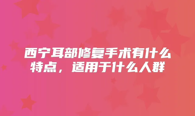西宁耳部修复手术有什么特点,适用于什么人群