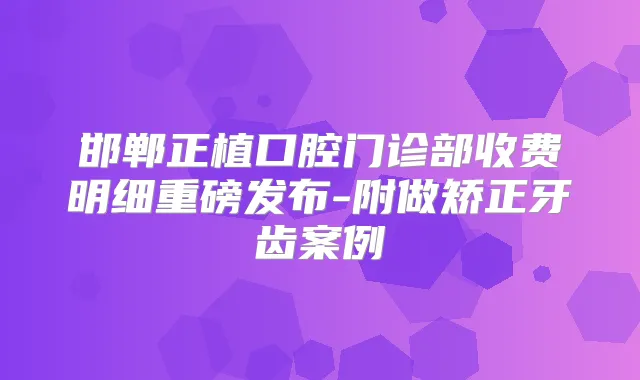邯郸正植口腔门诊部收费明细重磅发布-附做矫正牙齿案例