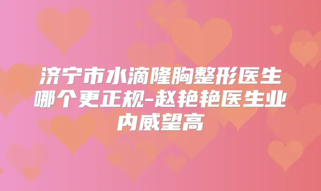 济宁市水滴隆胸整形医生哪个更正规-赵艳艳医生业内威望高