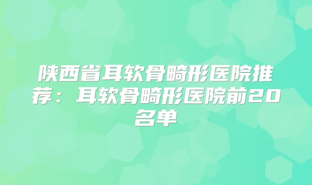 陕西省耳软骨畸形医院推荐：耳软骨畸形医院前20名单