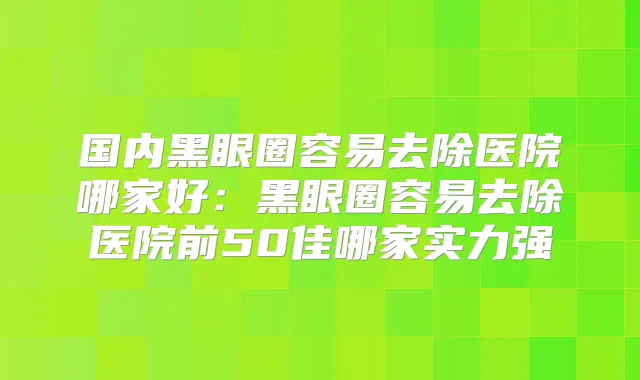 国内黑眼圈容易去除医院哪家好：黑眼圈容易去除医院前50佳哪家实力强