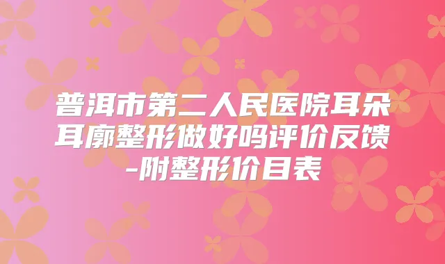 普洱市第二人民医院耳朵耳廓整形做好吗评价反馈-附整形价目表