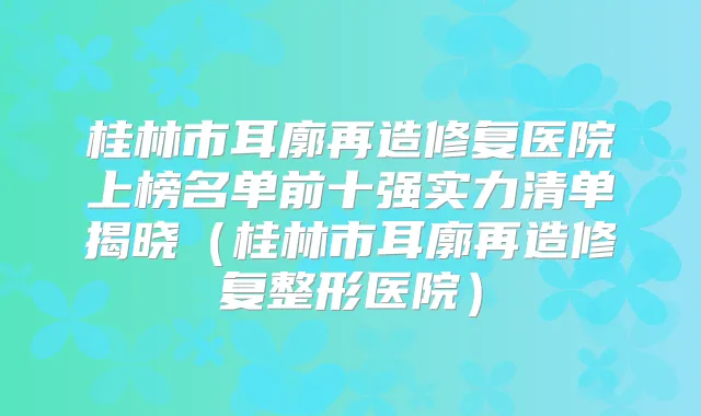 桂林市耳廓再造修复医院上榜名单前十强实力清单揭晓（桂林市耳廓再造修复整形医院）