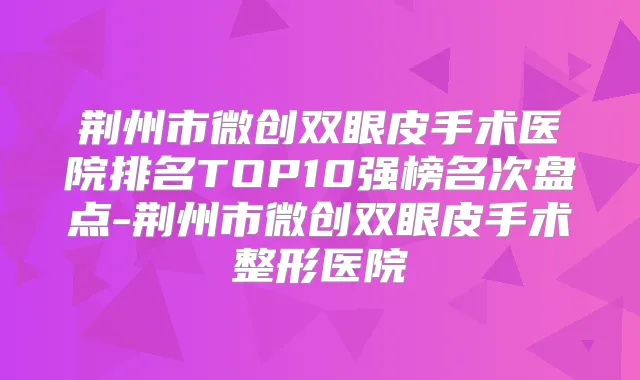 荆州市微创双眼皮手术医院排名TOP10强榜名次盘点-荆州市微创双眼皮手术整形医院
