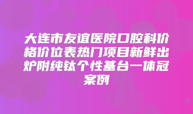 大连市友谊医院口腔科价格价位表热门项目新鲜出炉附纯钛个性基台一体冠案例
