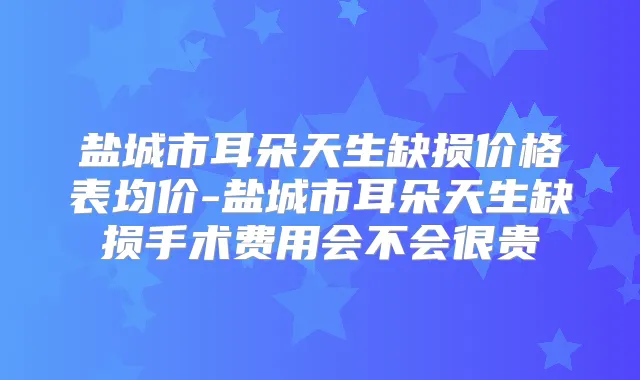 盐城市耳朵天生缺损价格表均价-盐城市耳朵天生缺损手术费用会不会很贵