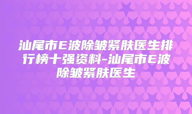 汕尾市E波除皱紧肤医生排行榜十强资料-汕尾市E波除皱紧肤医生