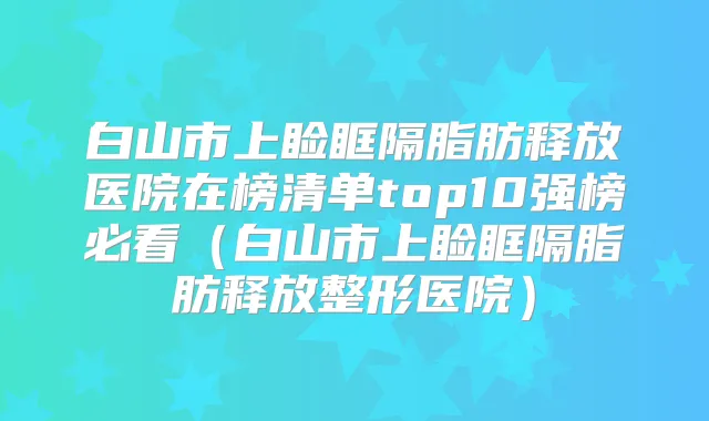 白山市上睑眶隔脂肪释放医院在榜清单top10强榜必看(白山市上睑眶隔脂肪释放整形医院)