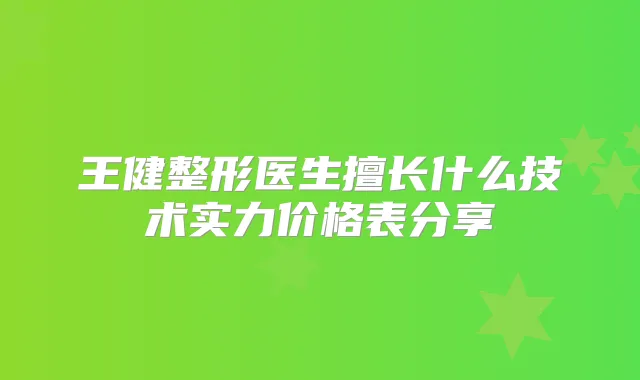 王健整形医生擅长什么技术实力价格表分享