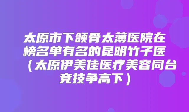 太原市下颌骨太薄医院在榜名单有名的昆明竹子医(太原伊美佳医疗美容同台竞技争高下)