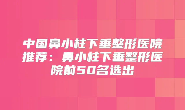 中国鼻小柱下垂整形医院推荐:鼻小柱下垂整形医院前50名选出