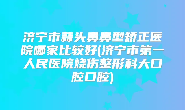 济宁市蒜头鼻鼻型矫正医院哪家比较好(济宁市第一人民医院烧伤整形科大口腔口腔)