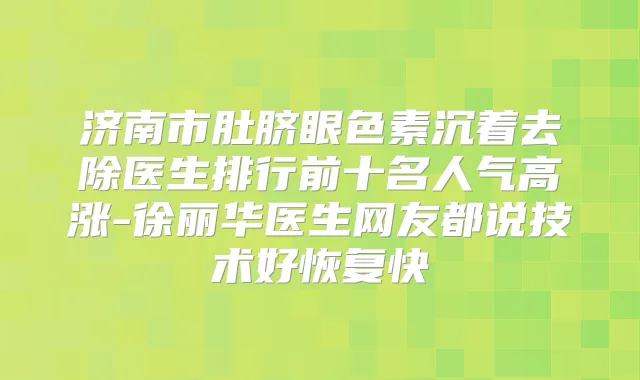 济南市肚脐眼色素沉着去除医生排行前十名人气高涨-徐丽华医生网友都说技术好恢复快