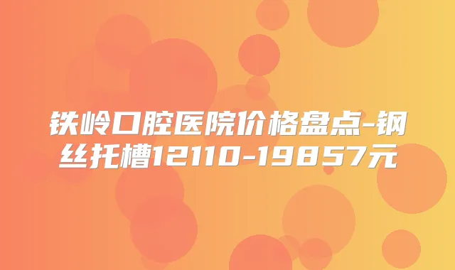 铁岭口腔医院价格盘点-钢丝托槽12110-19857元