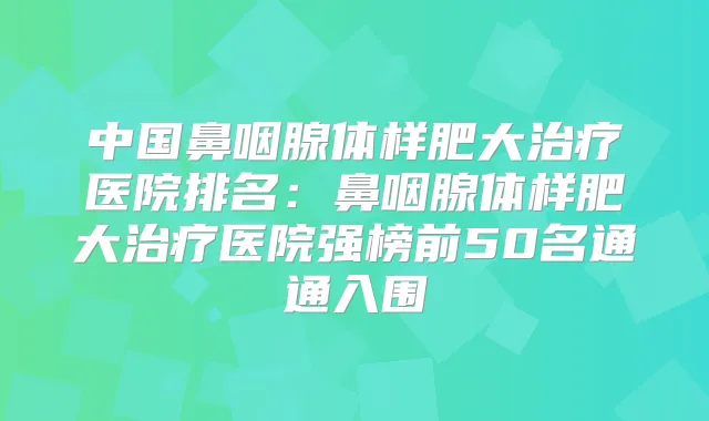 中国鼻咽腺体样肥大医院排名:鼻咽腺体样肥大医院强榜前50名通通入围