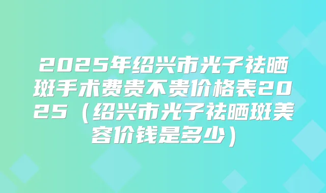 2025年绍兴市光子祛晒斑手术费贵不贵价格表2025(绍兴市光子祛晒斑美容价钱是多少)