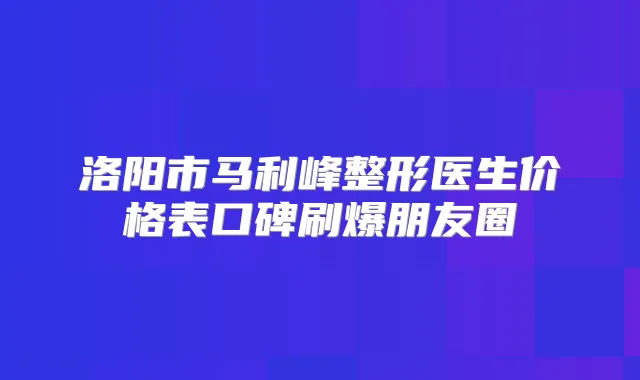 洛阳市马利峰整形医生价格表口碑刷爆朋友圈